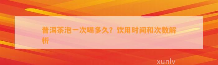 普洱茶泡一次喝多久？饮用时间和次数解析