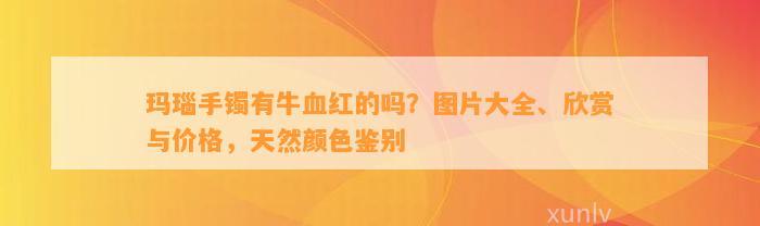 玛瑙手镯有牛血红的吗？图片大全、欣赏与价格，天然颜色鉴别