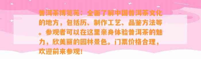 普洱茶博览苑：全面熟悉中国普洱茶文化的地方，包含历、制作工艺、品鉴方法等。参观者可以在这里亲身体验普洱茶的魅力，欣美丽的园林景色。门票价格合理，欢迎前来参观！