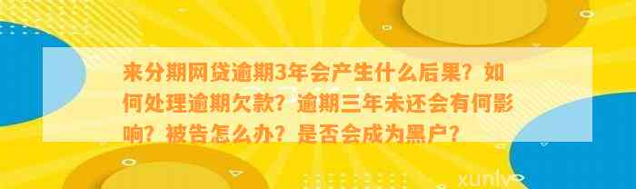 来分期网贷逾期3年会产生什么后果？如何处理逾期欠款？逾期三年未还会有何影响？被告怎么办？是否会成为黑户？