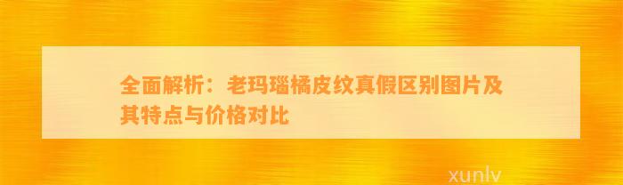 全面解析：老玛瑙橘皮纹真假区别图片及其特点与价格对比