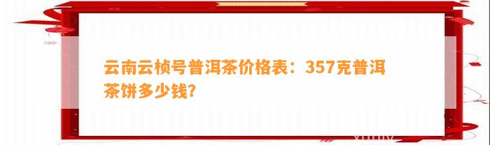 云南云桢号普洱茶价格表：357克普洱茶饼多少钱？