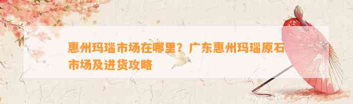 惠州玛瑙市场在哪里？广东惠州玛瑙原石市场及进货攻略