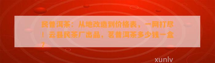 民普洱茶：从地改造到价格表，一网打尽！云县民茶厂出品，茗普洱茶多少钱一盒？