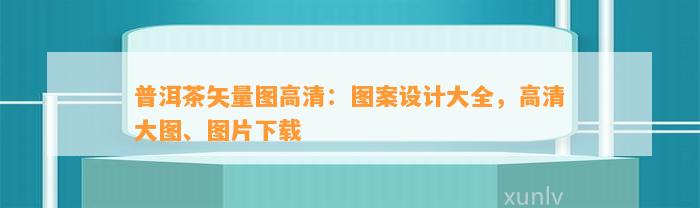 普洱茶矢量图高清：图案设计大全，高清大图、图片下载