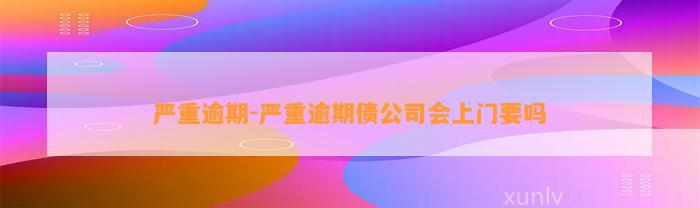 严重逾期-严重逾期债公司会上门要吗