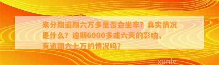 来分期逾期六万多是否会坐牢？真实情况是什么？逾期6000多或六天的影响，有逾期六七万的情况吗？