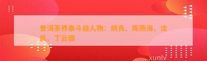 普洱茶界泰斗级人物：炳良、陈燕海、沈氏、丁云国