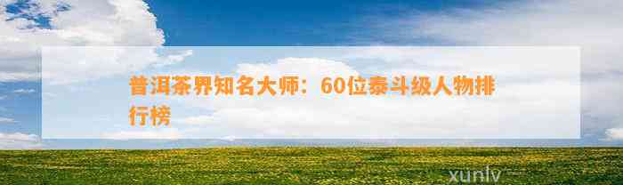 普洱茶界知名大师：60位泰斗级人物排行榜