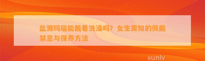 盐源玛瑙能戴着洗澡吗？女生需知的佩戴禁忌与保养方法