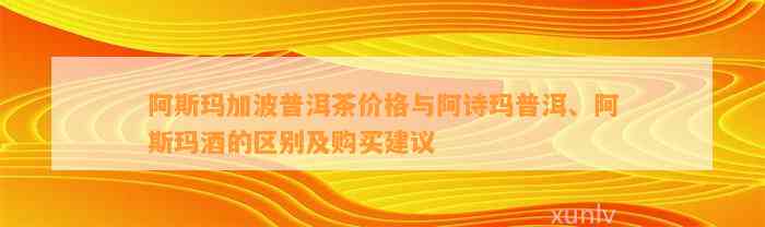 阿斯玛加波普洱茶价格与阿诗玛普洱、阿斯玛酒的区别及购买建议