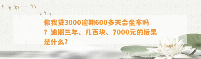 你我贷3000逾期600多天会坐牢吗？逾期三年、几百块、7000元的后果是什么？