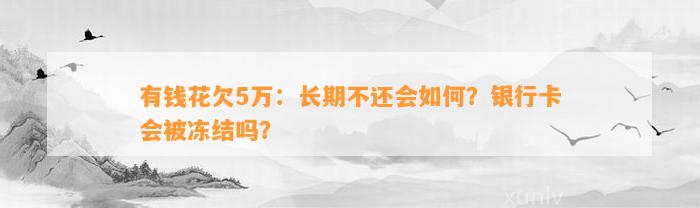 有钱花欠5万：长期不还会如何？银行卡会被冻结吗？