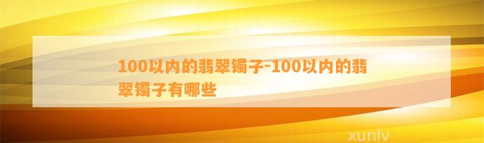 100以内的翡翠镯子-100以内的翡翠镯子有哪些