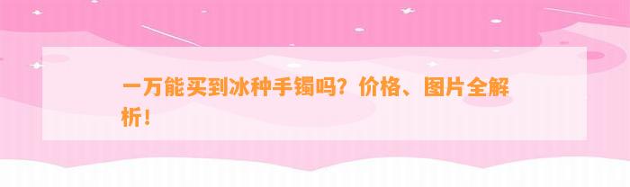 一万能买到冰种手镯吗？价格、图片全解析！