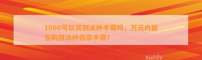 1000可以买到冰种手镯吗，万元内能否购得冰种翡翠手镯？