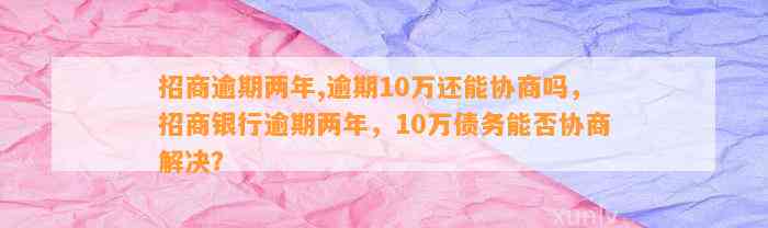 招商逾期两年,逾期10万还能协商吗，招商银行逾期两年，10万债务能否协商解决？