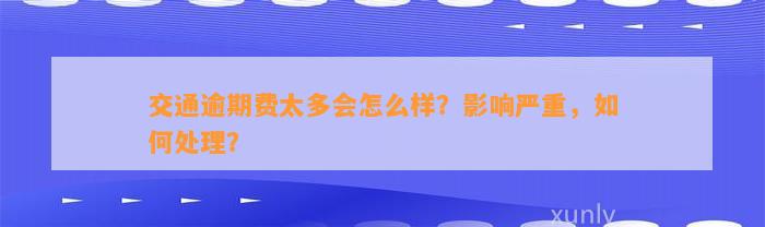 交通逾期费太多会怎么样？影响严重，如何处理？