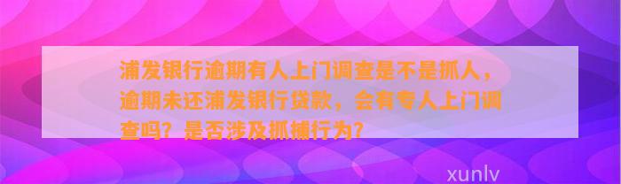 浦发银行逾期有人上门调查是不是抓人，逾期未还浦发银行贷款，会有专人上门调查吗？是否涉及抓捕行为？