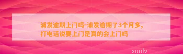 浦发逾期上门吗-浦发逾期了3个月多,打电话说要上门是真的会上门吗