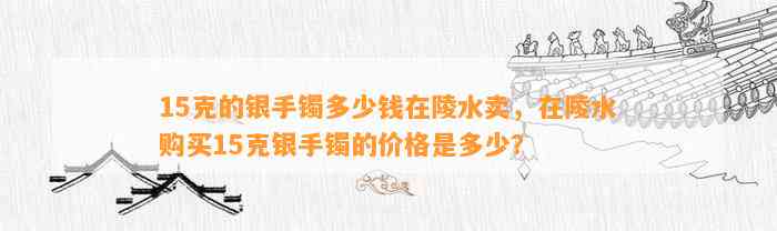 15克的银手镯多少钱在陵水卖，在陵水购买15克银手镯的价格是多少？