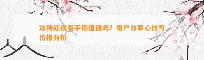 冰种红纹石手镯值钱吗？客户分享心得与价格分析