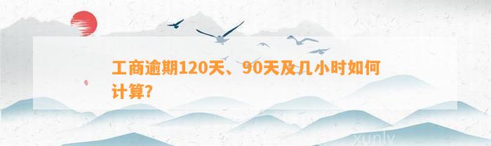 工商逾期120天、90天及几小时如何计算？