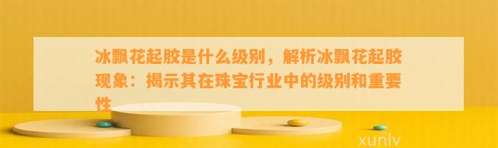 冰飘花起胶是什么级别，解析冰飘花起胶现象：揭示其在珠宝行业中的级别和关键性