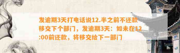 发逾期3天打电话说12.半之前不还款移交下个部门，发逾期3天：如未在12:00前还款，将移交给下一部门