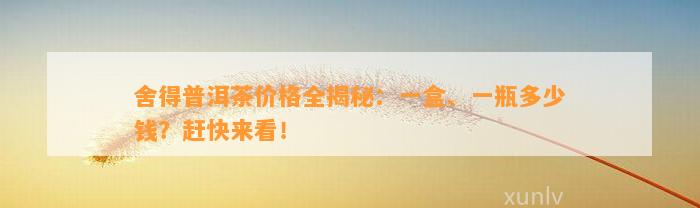 舍得普洱茶价格全揭秘：一盒、一瓶多少钱？赶快来看！