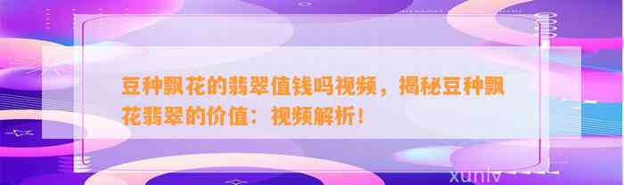 豆种飘花的翡翠值钱吗视频，揭秘豆种飘花翡翠的价值：视频解析！