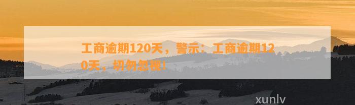 工商逾期120天，警示：工商逾期120天，切勿忽视！