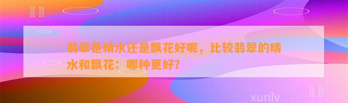 翡翠是晴水还是飘花好呢，比较翡翠的晴水和飘花：哪种更好？