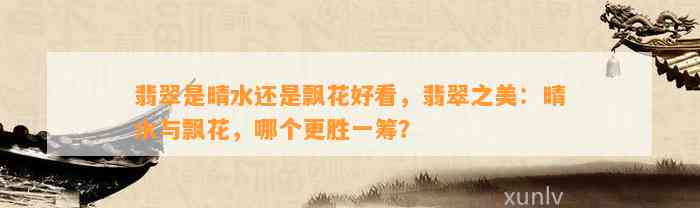 翡翠是晴水还是飘花好看，翡翠之美：晴水与飘花，哪个更胜一筹？