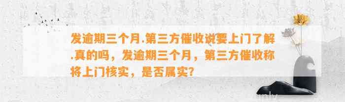 发逾期三个月.第三方催收说要上门了解.真的吗，发逾期三个月，第三方催收称将上门核实，是否属实？