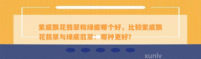 紫底飘花翡翠和绿底哪个好，比较紫底飘花翡翠与绿底翡翠：哪种更好？