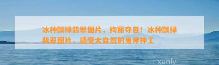 冰种飘绿翡翠图片，绚丽夺目！冰种飘绿翡翠图片，感受大自然的鬼斧神工