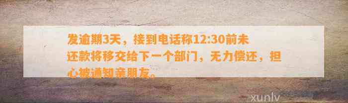 发逾期3天，接到电话称12:30前未还款将移交给下一个部门，无力偿还，担心被通知亲朋友。