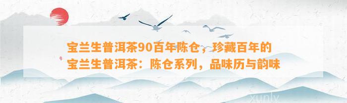 宝兰生普洱茶90百年陈仓，珍藏百年的宝兰生普洱茶：陈仓系列，品味历与韵味