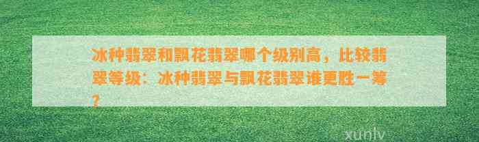 冰种翡翠和飘花翡翠哪个级别高，比较翡翠等级：冰种翡翠与飘花翡翠谁更胜一筹？