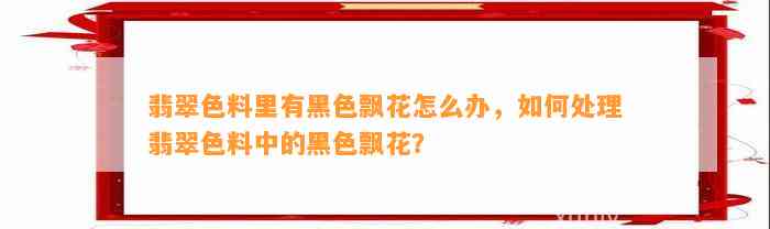 翡翠色料里有黑色飘花怎么办，怎样解决翡翠色料中的黑色飘花？