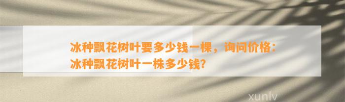 冰种飘花树叶要多少钱一棵，询问价格：冰种飘花树叶一株多少钱？