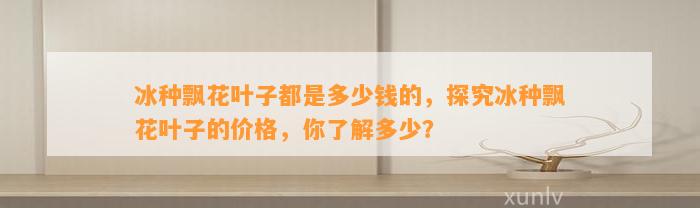 冰种飘花叶子都是多少钱的，探究冰种飘花叶子的价格，你熟悉多少？