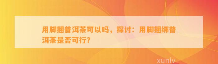 用脚捆普洱茶可以吗，探讨：用脚捆绑普洱茶是否可行？