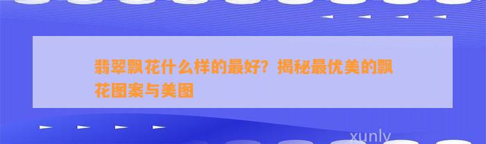 翡翠飘花什么样的最好？揭秘最优美的飘花图案与美图