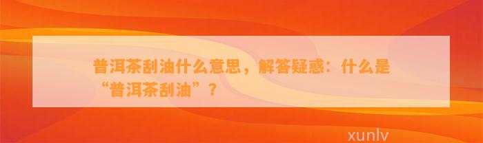 普洱茶刮油什么意思，解答疑惑：什么是“普洱茶刮油”？