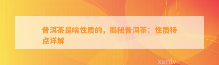 普洱茶是啥性质的，揭秘普洱茶：性质特点详解