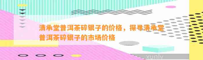 清承堂普洱茶碎银子的价格，探寻清承堂普洱茶碎银子的市场价格