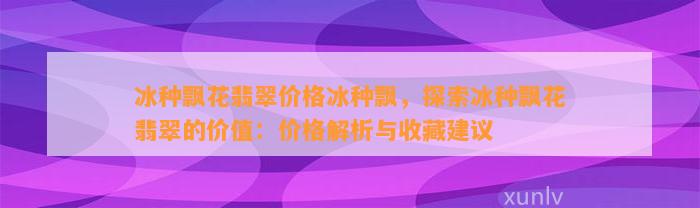 冰种飘花翡翠价格冰种飘，探索冰种飘花翡翠的价值：价格解析与收藏建议