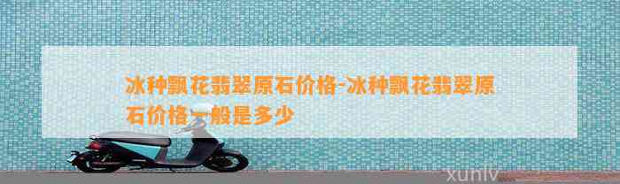 冰种飘花翡翠原石价格-冰种飘花翡翠原石价格一般是多少